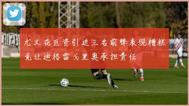 尤文花巨资引进三名前锋表现糟糕竟让迪格雷戈里奥承担责任