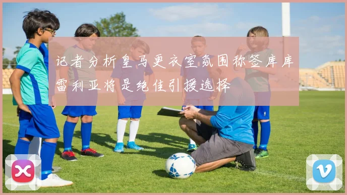 记者分析皇马更衣室氛围称签库库雷利亚将是绝佳引援选择
