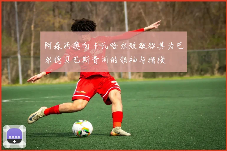 阿森西奥向卡瓦哈尔致敬称其为巴尔德贝巴斯青训的领袖与楷模