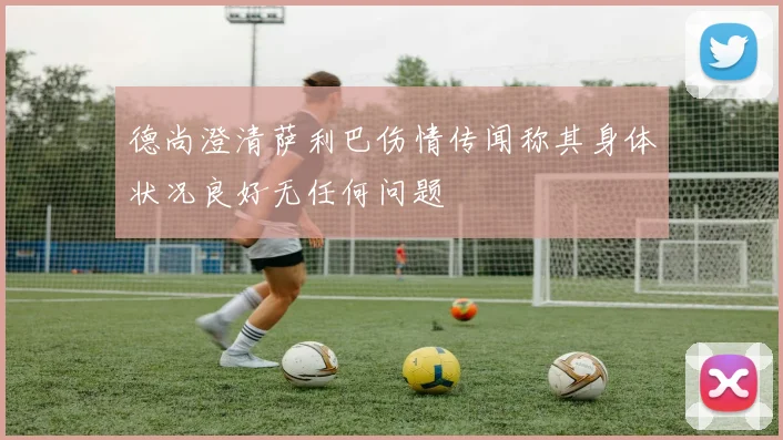 德尚澄清萨利巴伤情传闻称其身体状况良好无任何问题