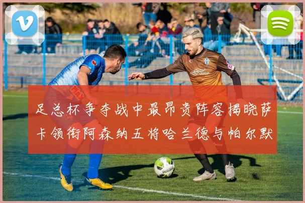 足总杯争夺战中最昂贵阵容揭晓萨卡领衔阿森纳五将哈兰德与帕尔默同在列