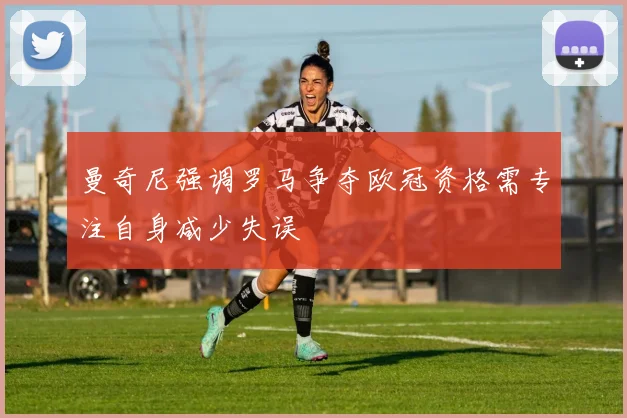曼奇尼强调罗马争夺欧冠资格需专注自身减少失误