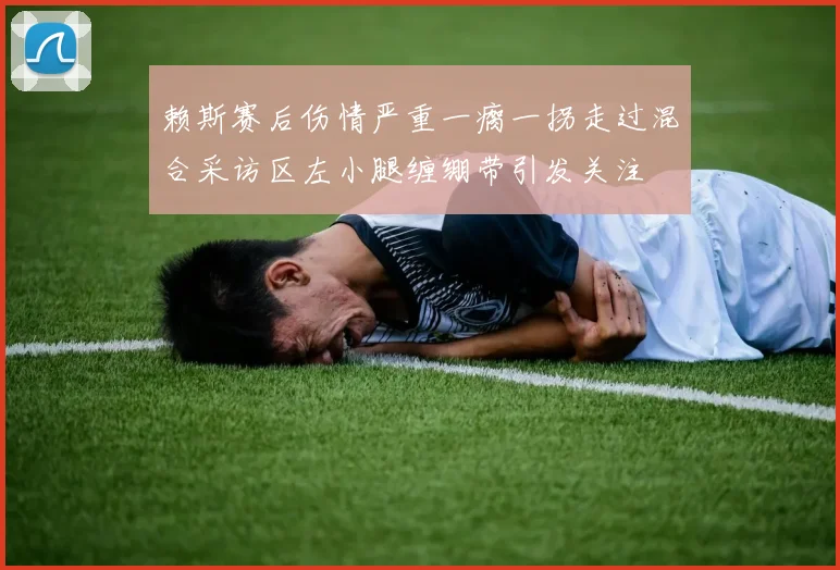 赖斯赛后伤情严重一瘸一拐走过混合采访区左小腿缠绷带引发关注