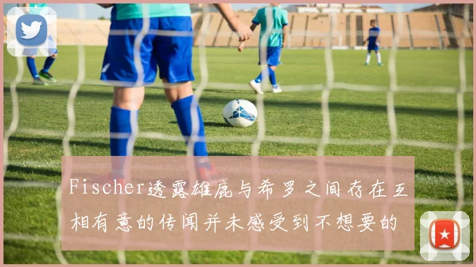 Fischer透露雄鹿与希罗之间存在互相有意的传闻并未感受到不想要的迹象