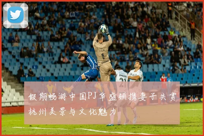 假期畅游中国PJ华盛顿携妻子共赏杭州美景与文化魅力