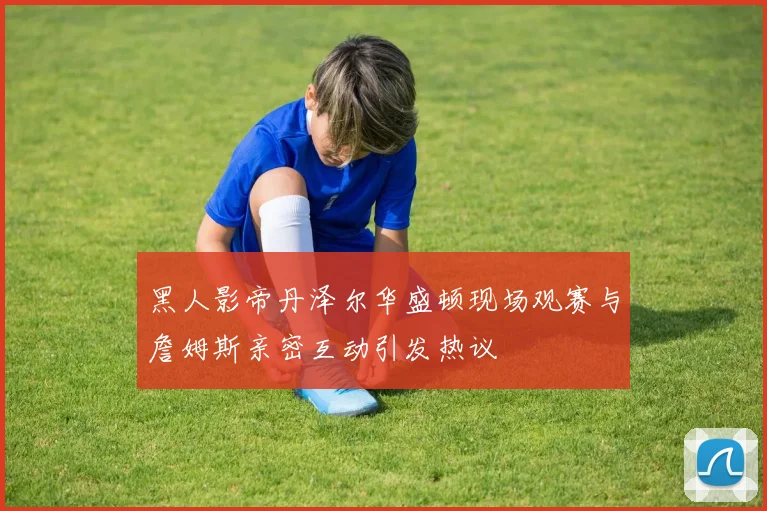 黑人影帝丹泽尔华盛顿现场观赛与詹姆斯亲密互动引发热议