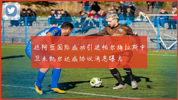 迈阿密国际成功引进帕尔梅拉斯中卫米凯尔达成协议消息曝光