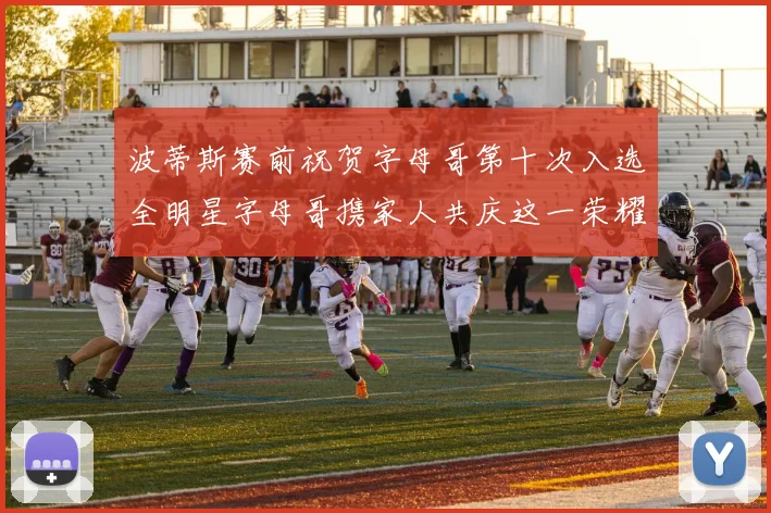 波蒂斯赛前祝贺字母哥第十次入选全明星字母哥携家人共庆这一荣耀时刻