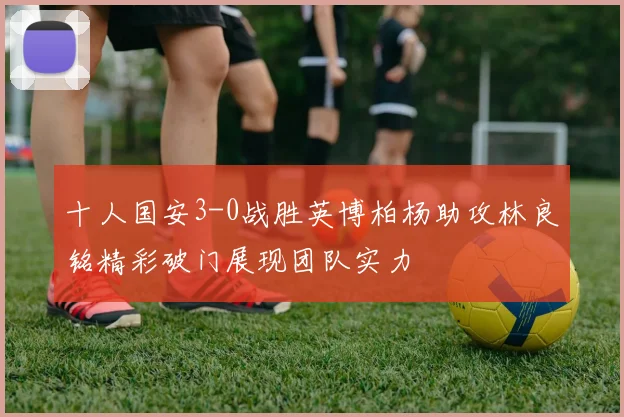 十人国安3-0战胜英博柏杨助攻林良铭精彩破门展现团队实力