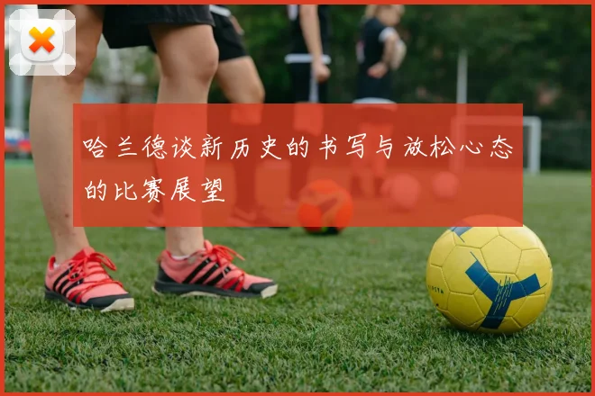 哈兰德谈新历史的书写与放松心态的比赛展望
