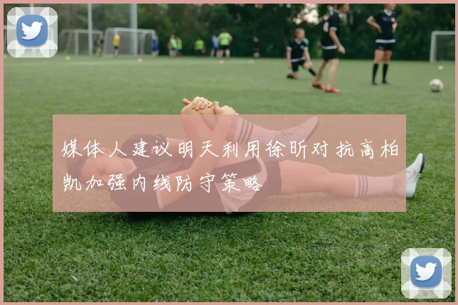 媒体人建议明天利用徐昕对抗高柏凯加强内线防守策略