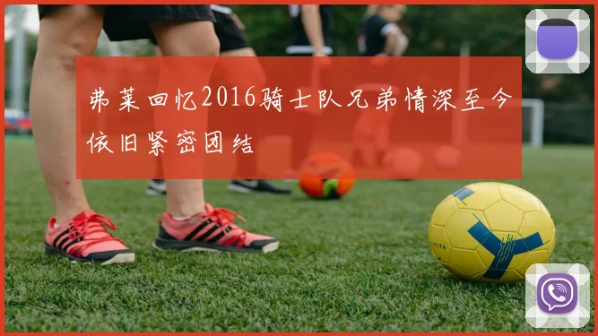 弗莱回忆2016骑士队兄弟情深至今依旧紧密团结