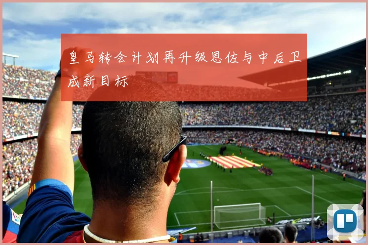 皇马转会计划再升级恩佐与中后卫成新目标