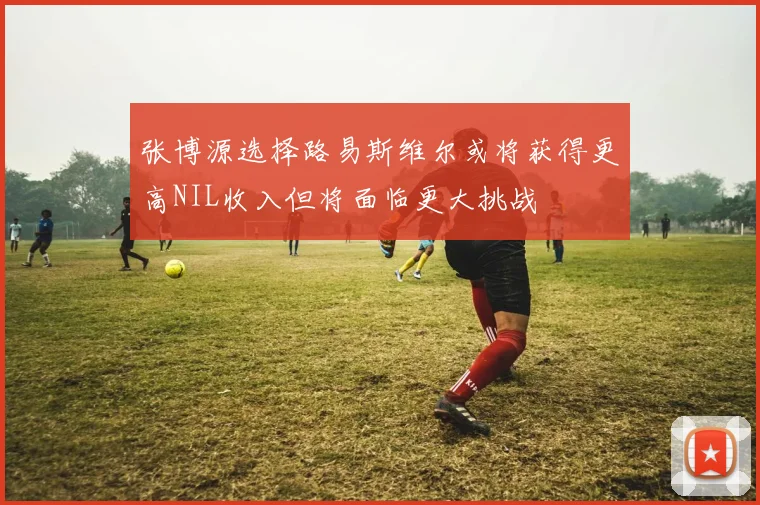 张博源选择路易斯维尔或将获得更高NIL收入但将面临更大挑战