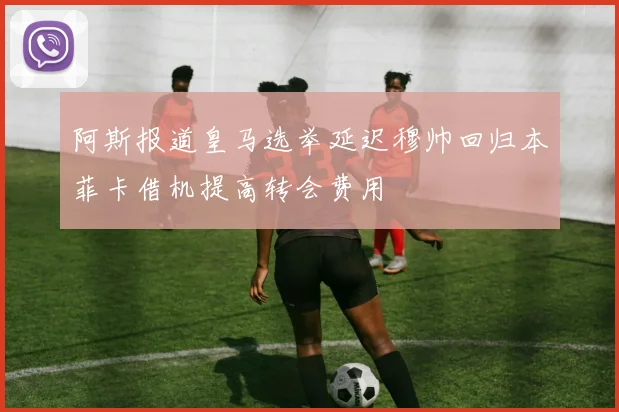 阿斯报道皇马选举延迟穆帅回归本菲卡借机提高转会费用