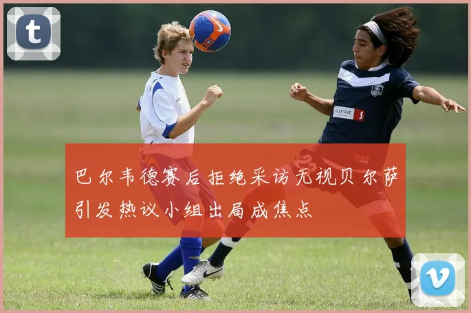 巴尔韦德赛后拒绝采访无视贝尔萨引发热议小组出局成焦点