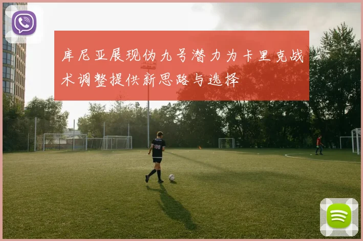 库尼亚展现伪九号潜力为卡里克战术调整提供新思路与选择