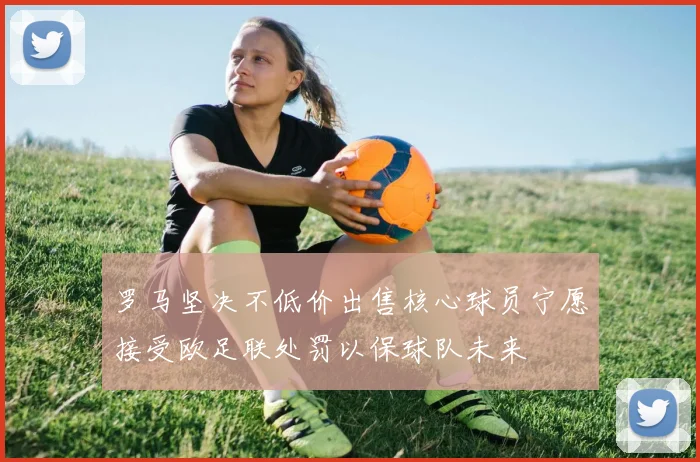 罗马坚决不低价出售核心球员宁愿接受欧足联处罚以保球队未来