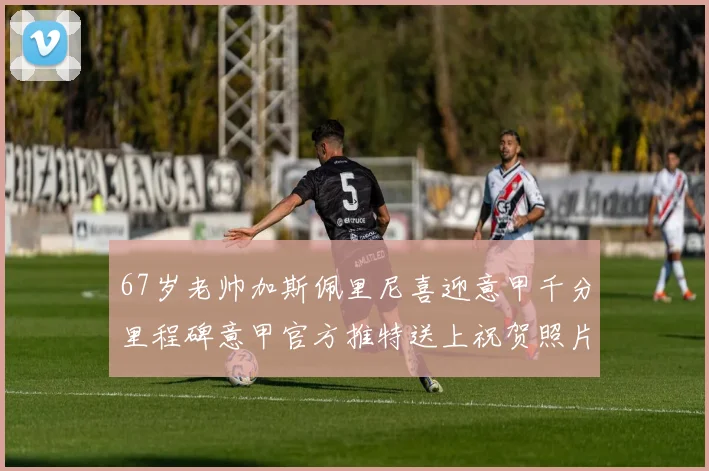 67岁老帅加斯佩里尼喜迎意甲千分里程碑意甲官方推特送上祝贺照片