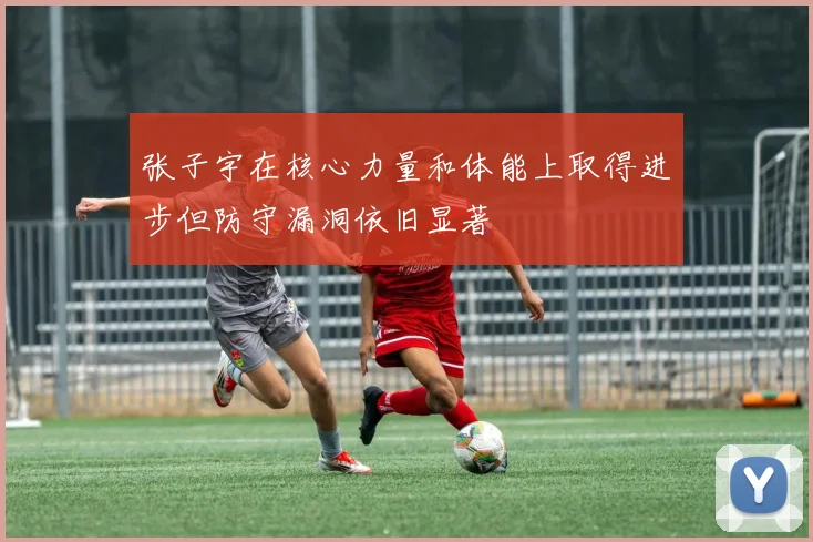 张子宇在核心力量和体能上取得进步但防守漏洞依旧显著