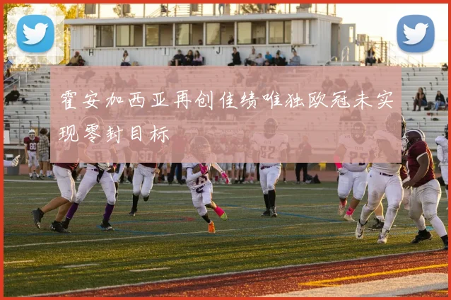 霍安加西亚再创佳绩唯独欧冠未实现零封目标