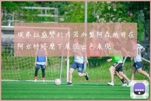 埃弗拉盛赞科内若加盟阿森纳将在阿尔特塔麾下展现出色表现