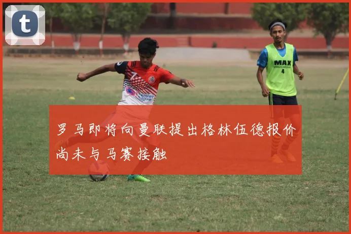 罗马即将向曼联提出格林伍德报价尚未与马赛接触